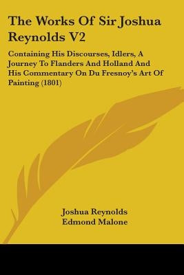 The Works Of Sir Joshua Reynolds V2: Containing His Discourses, Idlers, A Journey To Flanders And Holland And His Commentary On Du Fresnoy's Art Of Pa by Reynolds, Joshua