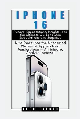 iPHONE 16: Rumors, Expectations, Insights, and the Ultimate Guide to Mac Speculations and Surprises: Dive Deep into the Uncharted by Talker, Tech