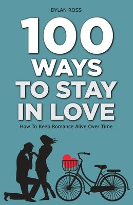 100 Ways to Stay in Love: How to Keep Romance Alive Over Time by Ross, Dylan