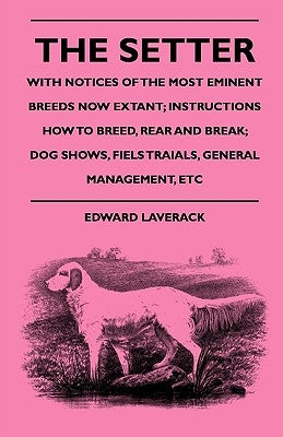 The Setter - With Notices Of The Most Eminent Breeds Now Extant; Instructions How To Breed, Rear And Break; Dog Shows, Field Trials And General Manage by Laverack, Edward