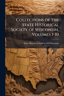 Collections of the State Historical Society of Wisconsin, Volumes 1-10 by State Historical Society of Wisconsin
