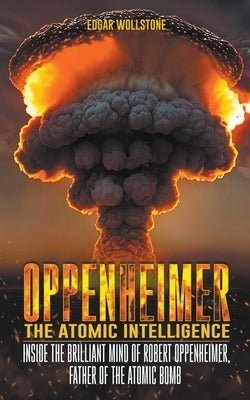 Oppenheimer - The Atomic Intelligence: Inside The Brilliant Mind of Robert Oppenheimer, Father of The Atomic Bomb by Wollstone, Edgar
