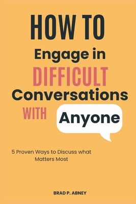 How to Engage in Difficult Conversations with Anyone: 5 Proven Ways to Discuss what Matters the Most by Abney, Brad P.