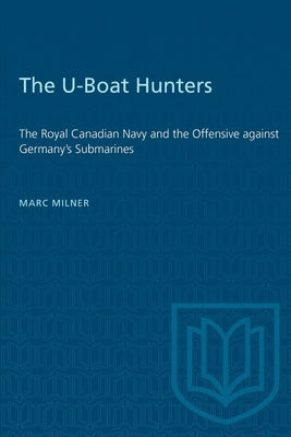 The U-Boat Hunters: The Royal Canadian Navy and the Offensive against Germany's Submarines by Milner, Marc