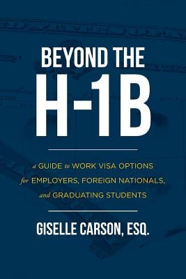 Beyond the H-1B: A Guide to Work Visa Options for Employers, Foreign Nationals, and Graduating Students by Carson, Esq Giselle