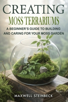 Creating Moss Terrariums: A Beginner's Guide to Building and Caring for Your Moss Garden by Steinbeck, Maxwell