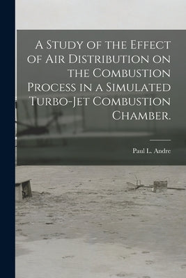A Study of the Effect of Air Distribution on the Combustion Process in a Simulated Turbo-jet Combustion Chamber. by Andre, Paul L.