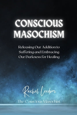 Conscious Masochism: Releasing Our Addiction to Suffering and Embracing Our Darkness for Healing by Leedom, Rachel