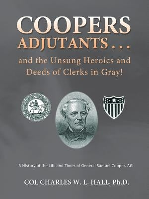 Coopers Adjutants . . . and the Unsung Heroics and Deeds of Clerks in Gray!: A History of the Life and Times of General Samuel Cooper, AG by Hall Ph. D., Col Charles W. L.