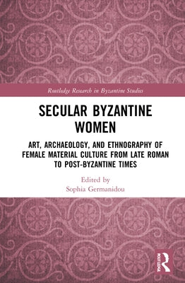 Secular Byzantine Women: Art, Archaeology, and Ethnography of Female Material Culture from Late Roman to Post-Byzantine Times by Germanidou, Sophia