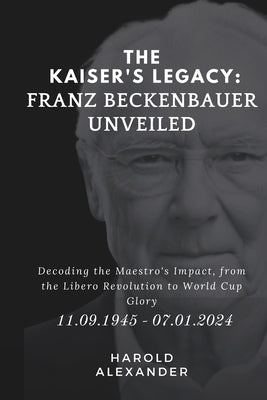 The Kaiser's Legacy: Franz Beckenbauer Unveiled: Decoding the Maestro's Impact, from the Libero Revolution to World Cup Glory by Alexander, Harold