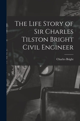 The Life Story of Sir Charles Tilston Bright Civil Engineer by Bright, Charles