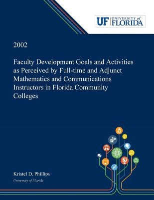 Faculty Development Goals and Activities as Perceived by Full-time and Adjunct Mathematics and Communications Instructors in Florida Community College by Phillips, Kristel