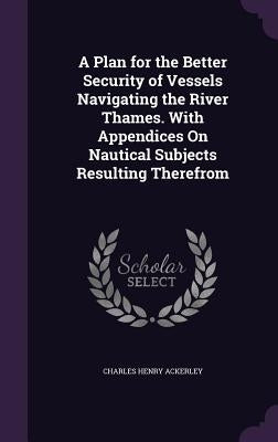A Plan for the Better Security of Vessels Navigating the River Thames. With Appendices On Nautical Subjects Resulting Therefrom by Ackerley, Charles Henry