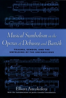 Musical Symbolism in the Operas of Debussy and Bartók: Trauma, Gender, and the Unfolding of the Unconscious by Antokoletz, Elliott