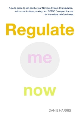 Regulate me now: A go-to guide to self-soothe your Nervous System Dysregulation, calm chronic stress, anxiety, and CPTSD / complex trau by Harris, Danie