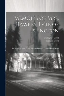 Memoirs of Mrs. Hawkes, Late of Islington; Including, Remarks in Conversation and Extracts From Serm by Cecil, Richard