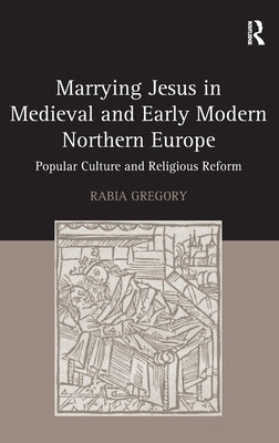 Marrying Jesus in Medieval and Early Modern Northern Europe: Popular Culture and Religious Reform by Gregory, Rabia