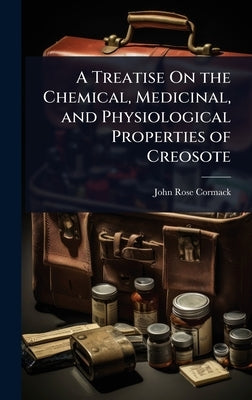 A Treatise On the Chemical, Medicinal, and Physiological Properties of Creosote by Cormack, John Rose