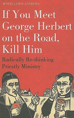 If you meet George Herbert on the road, kill him: Radically Re-Thinking Priestly Ministry by Lewis-Anthony, Justin