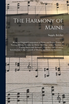 The Harmony of Maine: Being an Original Composition of Psalm and Hymn Tunes, of Various Metres, Suitable for Divine Worship; With a Number o by Belcher, Supply 1751-1836