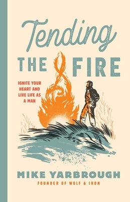Tending the Fire: Ignite Your Heart and Live Life as a Man by Yarbrough, Mike