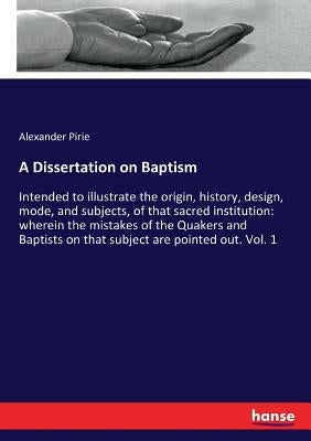 A Dissertation on Baptism: Intended to illustrate the origin, history, design, mode, and subjects, of that sacred institution: wherein the mistakes of by Pirie, Alexander