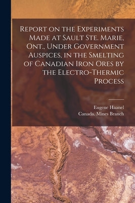 Report on the Experiments Made at Sault Ste. Marie, Ont., Under Government Auspices, in the Smelting of Canadian Iron Ores by the Electro-thermic Proc by Haanel, Eugene 1841-1927
