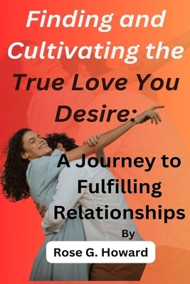 Finding and Cultivating the True Love You Desire: A Journey to Fulfilling Relationships by Howard, Rose G.
