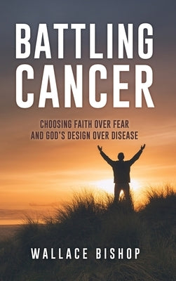 Battling Cancer: Choosing Faith Over Fear and God's Design Over Disease by Bishop, Wallace