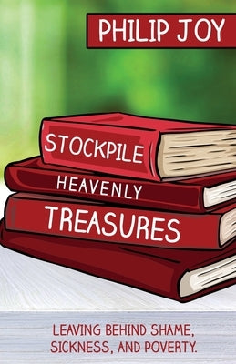 Stockpile Heavenly Treasures: Leaving Behind Shame, Sickness, and Poverty. by Joy, Philip
