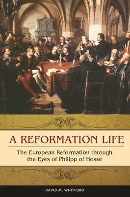 A Reformation Life: The European Reformation Through the Eyes of Philipp of Hesse by Whitford, David M.