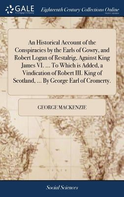 An Historical Account of the Conspiracies by the Earls of Gowry, and Robert Logan of Restalrig, Against King James VI. ... To Which is Added, a Vindic by MacKenzie, George