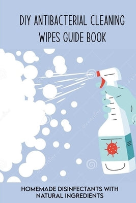 DIY Antibacterial Cleaning Wipes Guide Book: Homemade Disinfectants With Natural Ingredients: Homemade Disinfectant Spray And Hand Sanitizer by Bursch, Renaldo