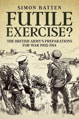 Futile Exercise?: The British Army's Preparations for War 1902-1914 by Batten, Simon