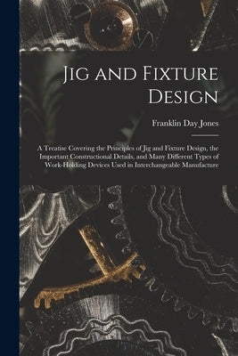 Jig and Fixture Design: A Treatise Covering the Principles of Jig and Fixture Design, the Important Constructional Details, and Many Different by Jones, Franklin Day