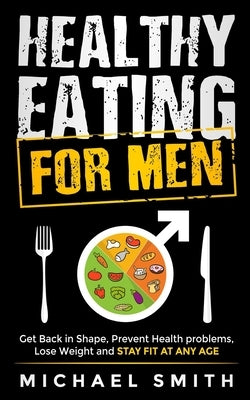 Healthy Eating for Men: Get Back in Shape, Prevent Health problems, Lose Weight and Stay Fit at Any Age by Body You Deserve
