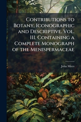 Contributions to Botany, Iconographic and Descriptive. Vol. III. Containing a Complete Monograph of the Menispermaceae by Miers, John