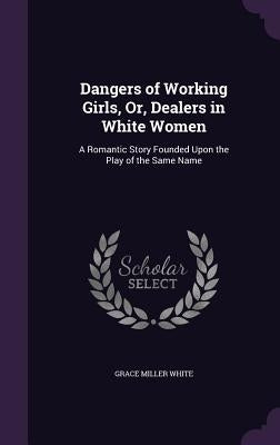 Dangers of Working Girls, Or, Dealers in White Women: A Romantic Story Founded Upon the Play of the Same Name by White, Grace Miller