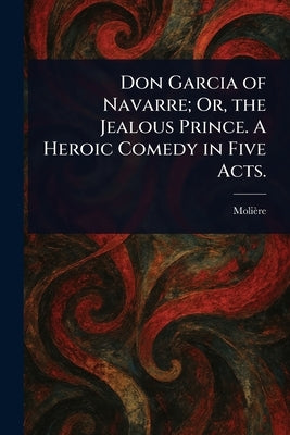 Don Garcia of Navarre; Or, the Jealous Prince. A Heroic Comedy in Five Acts. by Molière