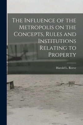 The Influence of the Metropolis on the Concepts, Rules and Institutions Relating to Property by Reeve, Harold L. (Harold Leslie) B.