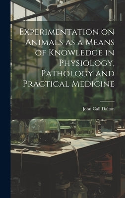 Experimentation on Animals as a Means of Knowledge in Physiology, Pathology and Practical Medicine by Dalton, John Call