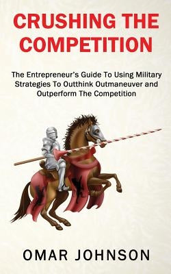 Crushing The Competition: The Entrepreneur's Guide To Using Military Strategies To Outthink, Outmaneuver and Outperform The Competition by Johnson, Omar