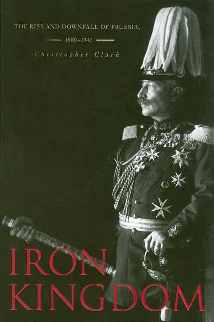 Iron Kingdom: The Rise and Downfall of Prussia, 1600-1947 by Clark, Christopher