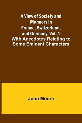 A View of Society and Manners in France, Switzerland, and Germany, Vol. 1; With Anecdotes Relating to Some Eminent Characters by Moore, John