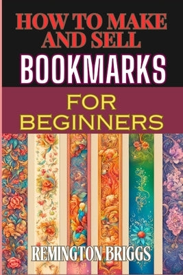 How to Make and Sell Bookmarks for Beginners: Step-By-Step Guide To Crafting, Marketing, And Profitable Strategies On Etsy And Online Platforms by Briggs, Remington