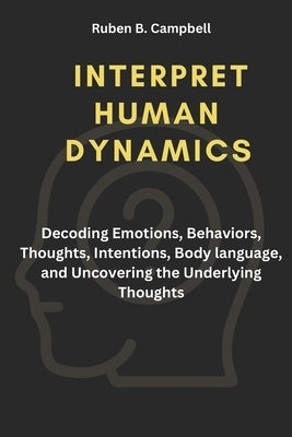 Interpret Human Dynamics: Decoding Emotions, Behaviors, Thoughts, Intentions, Body language, and Uncovering the Underlying Thoughts by Campbell, Ruben B.