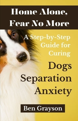 Home Alone, Fear No More: A Step-by-Step Guide for Curing Dogs Separation Anxiety by Grayson, Ben
