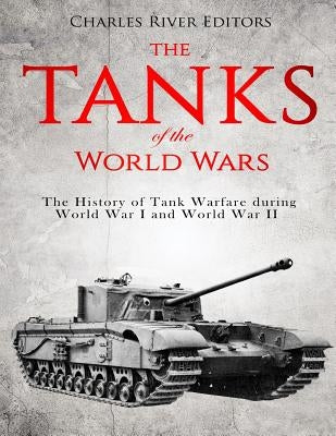 The Tanks of the World Wars: The History of Tank Warfare during World War I and World War II by Charles River