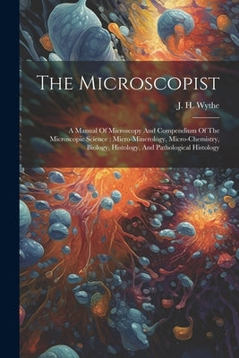 The Microscopist: A Manual Of Microscopy And Compendium Of The Microscopic Science: Micro-minerology, Micro-chemistry, Biology, Histolog by Wythe, J. H. (Joseph Henry) 1822-1901